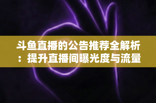 斗鱼直播的公告推荐全解析:提升直播间曝光度与流量的实用运营指南 斗鱼直播的公告推荐全解析:提升直播间曝光度与流量的实用运营指南