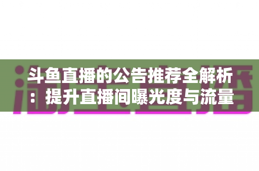 斗鱼直播的公告推荐全解析:提升直播间曝光度与流量的实用运营指南 斗鱼直播的公告推荐全解析:提升直播间曝光度与流量的实用运营指南