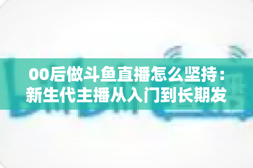 00后做斗鱼直播怎么坚持:新生代主播从入门到长期发展的实战指南 00后做斗鱼直播怎么坚持:新生代主播从入门到长期发展的实战指南