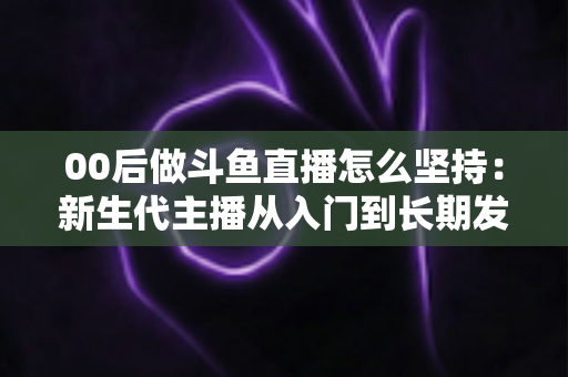 00后做斗鱼直播怎么坚持:新生代主播从入门到长期发展的实战指南 00后做斗鱼直播怎么坚持:新生代主播从入门到长期发展的实战指南