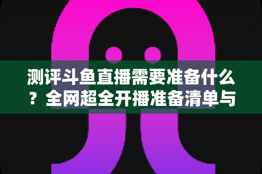 测评斗鱼直播需要准备什么？全网超全开播准备清单与实战测评指南，助你从零基础到人气主播