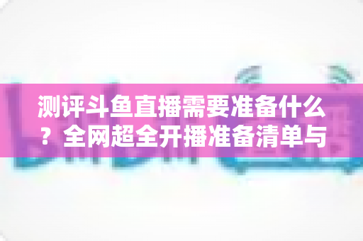 测评斗鱼直播需要准备什么？全网超全开播准备清单与实战测评指南，助你从零基础到人气主播