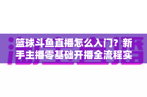 篮球斗鱼直播怎么入门?新手主播零基础开播全流程实战指南 篮球斗鱼直播怎么入门?新手主播零基础开播全流程实战指南