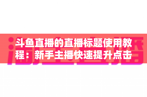 斗鱼直播的直播标题使用教程：新手主播快速提升点击率的完整攻略