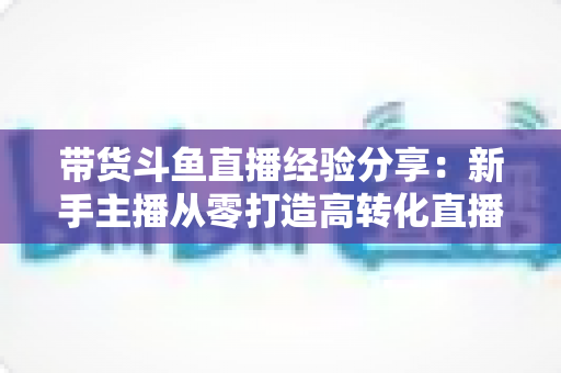 带货斗鱼直播经验分享:新手主播从零打造高转化直播间的实战指南 带货斗鱼直播经验分享:新手主播从零打造高转化直播间的实战指南