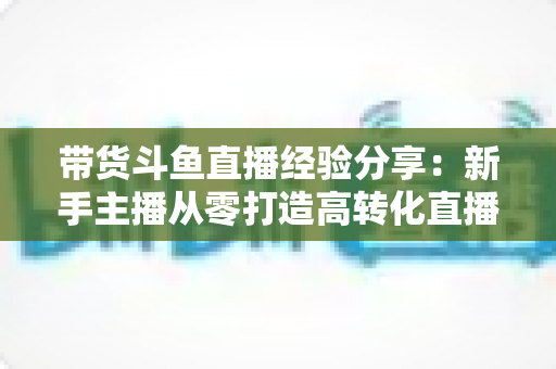 带货斗鱼直播经验分享:新手主播从零打造高转化直播间的实战指南 带货斗鱼直播经验分享:新手主播从零打造高转化直播间的实战指南