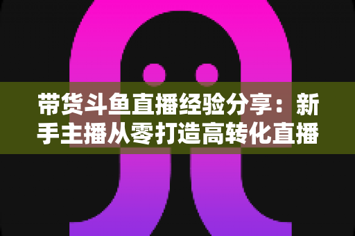 带货斗鱼直播经验分享:新手主播从零打造高转化直播间的实战指南 带货斗鱼直播经验分享:新手主播从零打造高转化直播间的实战指南