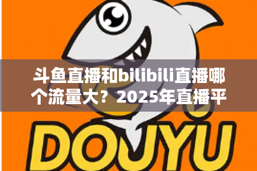 斗鱼直播和bilibili直播哪个流量大？2025年直播平台流量全面对比分析