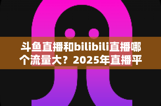 斗鱼直播和bilibili直播哪个流量大？2025年直播平台流量全面对比分析