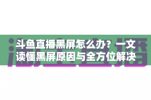 斗鱼直播黑屏怎么办？一文读懂黑屏原因与全方位解决方案，快速恢复流畅观影体验