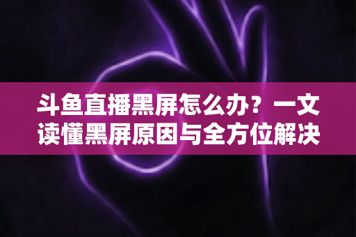 斗鱼直播黑屏怎么办？一文读懂黑屏原因与全方位解决方案，快速恢复流畅观影体验