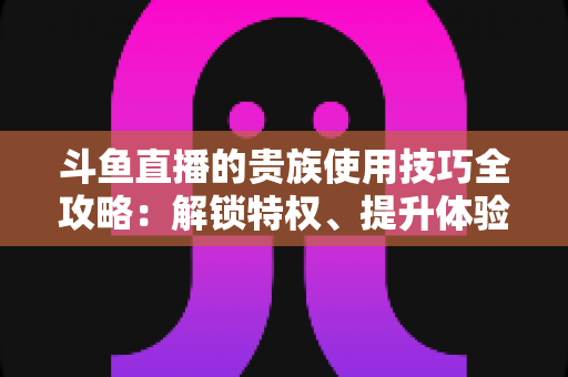 斗鱼直播的贵族使用技巧全攻略：解锁特权、提升体验的实用指南