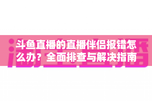 斗鱼直播的直播伴侣报错怎么办？全面排查与解决指南助你快速恢复开播