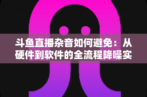 斗鱼直播杂音如何避免:从硬件到软件的全流程降噪实用指南 斗鱼直播杂音如何避免:从硬件到软件的全流程降噪实用指南