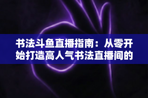 书法斗鱼直播指南:从零开始打造高人气书法直播间的完整攻略 书法斗鱼直播指南:从零开始打造高人气书法直播间的完整攻略