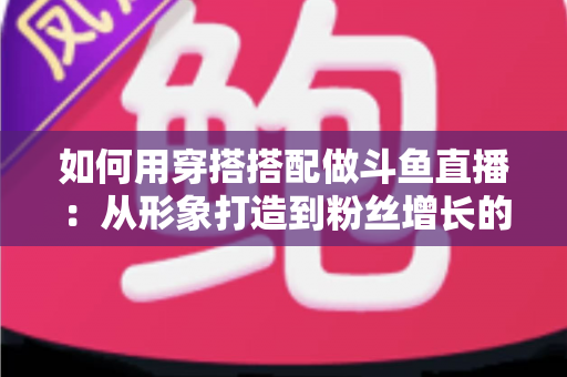 如何用穿搭搭配做斗鱼直播：从形象打造到粉丝增长的实战指南
