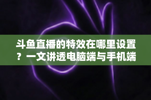 斗鱼直播的特效在哪里设置？一文讲透电脑端与手机端特效设置全流程