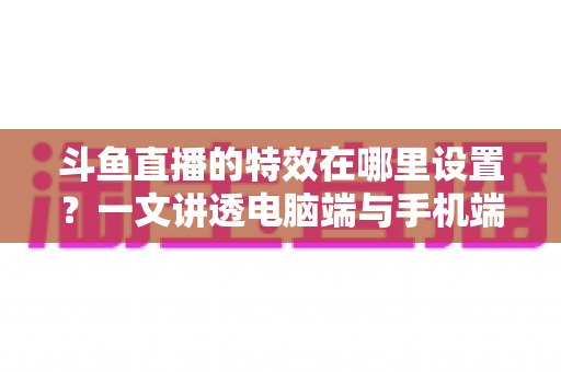 斗鱼直播的特效在哪里设置？一文讲透电脑端与手机端特效设置全流程