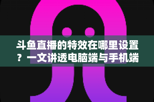 斗鱼直播的特效在哪里设置？一文讲透电脑端与手机端特效设置全流程
