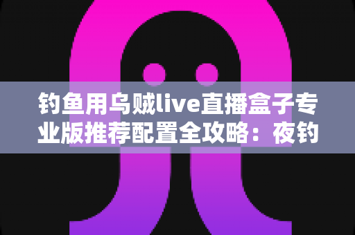 钓鱼用乌贼live直播盒子专业版推荐配置全攻略:夜钓高清推流,从选对设备开始 钓鱼用乌贼live直播盒子专业版推荐配置全攻略:夜钓高清推流,从选对设备开始