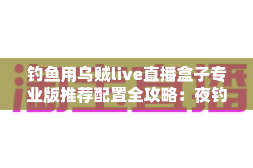 钓鱼用乌贼live直播盒子专业版推荐配置全攻略：夜钓高清推流，从选对设备开始