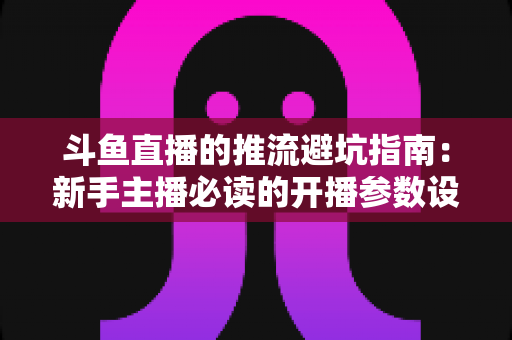 斗鱼直播的推流避坑指南：新手主播必读的开播参数设置与常见问题全解析