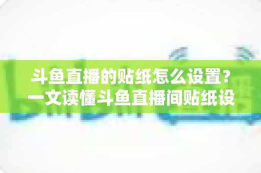 斗鱼直播的贴纸怎么设置？一文读懂斗鱼直播间贴纸设置方法与互动运营技巧