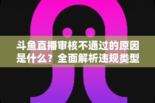 斗鱼直播审核不通过的原因是什么?全面解析违规类型与实用应对指南 斗鱼直播审核不通过的原因是什么?全面解析违规类型与实用应对指南