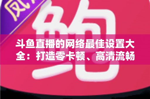 斗鱼直播的网络最佳设置大全:打造零卡顿、高清流畅直播体验的完整优化指南 斗鱼直播的网络最佳设置大全:打造零卡顿、高清流畅直播体验的完整优化指南