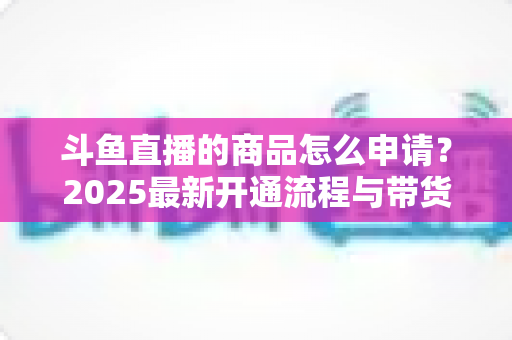 斗鱼直播的商品怎么申请?2025最新开通流程与带货入驻全攻略详解 斗鱼直播的商品怎么申请?2025最新开通流程与带货入驻全攻略详解