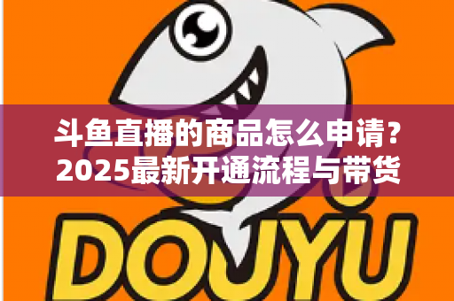 斗鱼直播的商品怎么申请？2025最新开通流程与带货入驻全攻略详解
