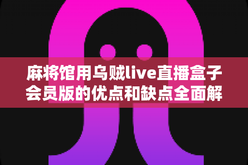 麻将馆用乌贼live直播盒子会员版的优点和缺点全面解析：实体店经营者必看的选型指南与避坑手册