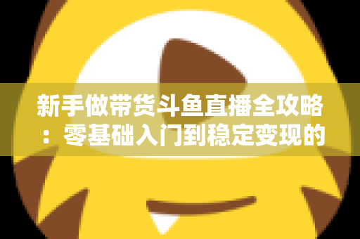 新手做带货斗鱼直播全攻略:零基础入门到稳定变现的实战指南 新手做带货斗鱼直播全攻略:零基础入门到稳定变现的实战指南