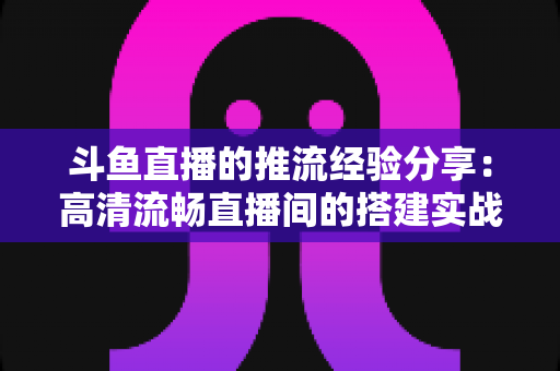 斗鱼直播的推流经验分享:高清流畅直播间的搭建实战指南 斗鱼直播的推流经验分享:高清流畅直播间的搭建实战指南