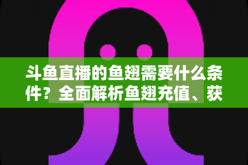 斗鱼直播的鱼翅需要什么条件?全面解析鱼翅充值、获取与使用规则 斗鱼直播的鱼翅需要什么条件?全面解析鱼翅充值、获取与使用规则