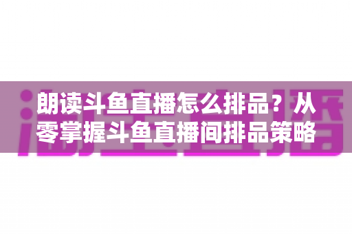 朗读斗鱼直播怎么排品?从零掌握斗鱼直播间排品策略、口播技巧与流量增长全攻略 朗读斗鱼直播怎么排品?从零掌握斗鱼直播间排品策略、口播技巧与流量增长全攻略