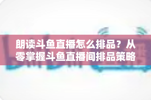 朗读斗鱼直播怎么排品?从零掌握斗鱼直播间排品策略、口播技巧与流量增长全攻略 朗读斗鱼直播怎么排品?从零掌握斗鱼直播间排品策略、口播技巧与流量增长全攻略
