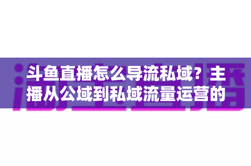 斗鱼直播怎么导流私域？主播从公域到私域流量运营的完整实战指南