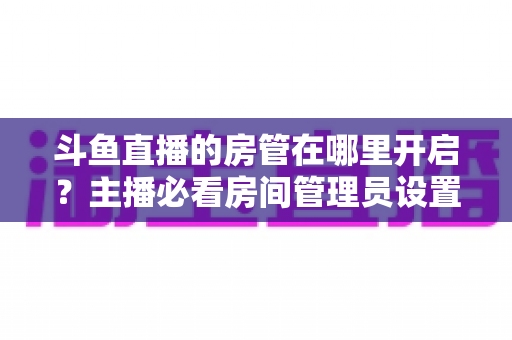 斗鱼直播的房管在哪里开启?主播必看房间管理员设置全攻略 斗鱼直播的房管在哪里开启?主播必看房间管理员设置全攻略