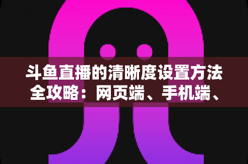 斗鱼直播的清晰度设置方法全攻略：网页端、手机端、开播推流画质一键切换，畅享蓝光超清观影体验