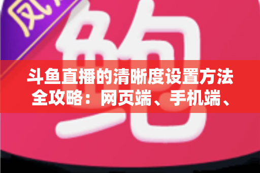 斗鱼直播的清晰度设置方法全攻略：网页端、手机端、开播推流画质一键切换，畅享蓝光超清观影体验