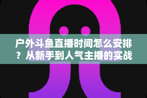 户外斗鱼直播时间怎么安排?从新手到人气主播的实战排播指南 户外斗鱼直播时间怎么安排?从新手到人气主播的实战排播指南