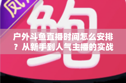 户外斗鱼直播时间怎么安排?从新手到人气主播的实战排播指南 户外斗鱼直播时间怎么安排?从新手到人气主播的实战排播指南