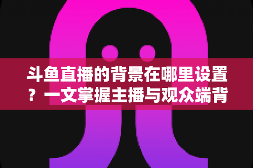 斗鱼直播的背景在哪里设置？一文掌握主播与观众端背景自定义全攻略