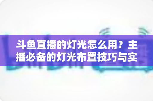 斗鱼直播的灯光怎么用?主播必备的灯光布置技巧与实战指南 斗鱼直播的灯光怎么用?主播必备的灯光布置技巧与实战指南