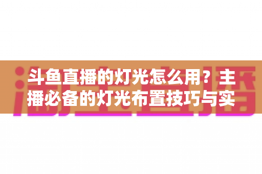 斗鱼直播的灯光怎么用?主播必备的灯光布置技巧与实战指南 斗鱼直播的灯光怎么用?主播必备的灯光布置技巧与实战指南