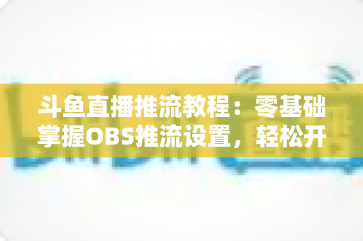 斗鱼直播推流教程:零基础掌握OBS推流设置,轻松开启高清流畅直播之旅 斗鱼直播推流教程:零基础掌握OBS推流设置,轻松开启高清流畅直播之旅