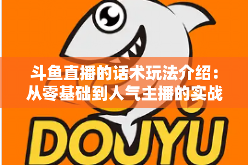 斗鱼直播的话术玩法介绍:从零基础到人气主播的实战全攻略 斗鱼直播的话术玩法介绍:从零基础到人气主播的实战全攻略