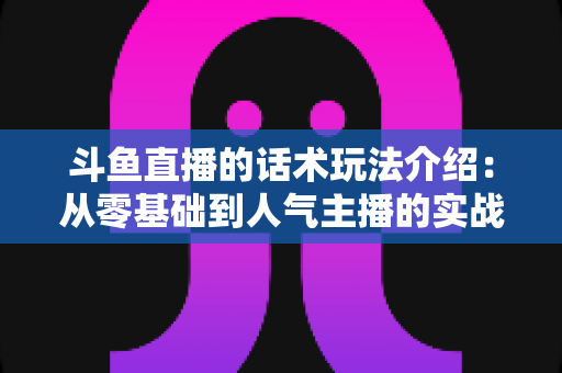 斗鱼直播的话术玩法介绍:从零基础到人气主播的实战全攻略 斗鱼直播的话术玩法介绍:从零基础到人气主播的实战全攻略