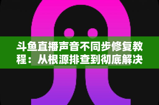 斗鱼直播声音不同步修复教程：从根源排查到彻底解决的完整指南